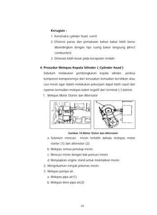 Kerugian :
       1. Konstruksi cylinder head rumit
       2. Efisiensi panas dan pemakaian bahan bakar lebih boros
         dibandingkan dengan tipe ruang bakar langsung (
                                                       direct
         combustion).
       3. Detonasi lebih besar pada kecepatan rendah.


4. Prosedur Melepas Kepala Silinder ( Cylinder head )
  Sebelum    melakukan    pembongkaran     kepala   silinder,   periksa
  komponen-komponennya dari kerusakan kemudian bersihkan atau
  cuci mesin agar dalam melakukan pekerjaan dapat lebih cepat dan
  nyaman kemudian melepas kabel negatif dari terminal (-) baterai.
 1. Melepas Motor Starter dan Alternator




                    Gambar.10.Motor Stater dan Alternator

    a. Sebelum mencuci       mesin terlebih dahulu melepas motor
       starter (1) dan alternator (2).
    b. Melepas semua penutup mesin.
    c. Mencuci mesin dengan bak pencuci mesin.
    d. Menyiapkan engine stand untuk meletakkan mesin.
  2. Mengeluarkan minyak pelumas mesin.
  3. Melepas pompa air.
    a. Melepas pipa air(1)
    b. Melepas klem pipa air(2)




                              19
 