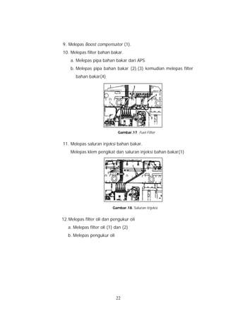 9. Melepas Boost compensator (1).
10. Melepas filter bahan bakar.
    a. Melepas pipa bahan bakar dari APS
    b. Melepas pipa bahan bakar (2),(3) kemudian melepas filter
       bahan bakar(4)




                              Gambar.17. Fuel Filter


11. Melepas saluran injeksi bahan bakar.
    Melepas klem pengikat dan saluran injeksi bahan bakar(1)




                           Gambar.18. Saluran Injeksi


12. Melepas filter oli dan pengukur oli
   a. Melepas filter oli (1) dan (2)
   b. Melepas pengukur oli




                             22
 
