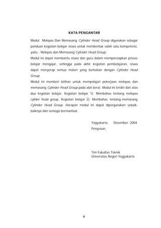 KATA PENGANTAR

Modul Melepas Dan Memasang Cylinder Head Group digunakan sebagai
panduan kegiatan belajar siswa untuk membentuk salah satu kompetensi,
yaitu : Melepas dan Memasang Cylinder Head Group.
Modul ini dapat membantu siswa dan guru dalam mempersiapkan proses
belajar mengajar, sehingga pada akhir kegiatan pembelajaran, siswa
dapat menyerap semua materi yang berkaitan dengan Cylinder Head
Group.
Modul ini memberi latihan untuk mempelajari pekerjaan melepas dan
memasang Cylinder Head Group pada alat berat. Modul ini terdiri dari atas
dua kegiatan belajar. Kegiatan belajar 1). Membahas tentang melepas
cylider head group. Kegiatan belajar 2). Membahas tentang memasang
Cylinder Head Group. Harapan modul ini dapat dipergunakan sebaik-
baiknya dan semoga bermanfaat.


                                         Yogyakarta,    Desember 2004
                                         Penyusun,




                                         Tim Fakultas Teknik
                                         Universitas Negeri Yogyakarta




                                   iii
 