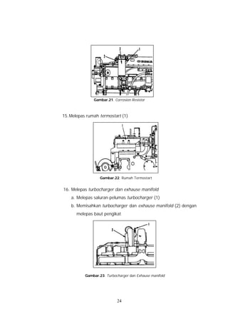 Gambar.21. Corrosion Resistor



15. Melepas rumah termostart (1)




                   Gambar.22. Rumah Termostart


16. Melepas turbocharger dan exhause manifold
    a. Melepas saluran pelumas turbocharger (1)
    b. Memisahkan turbocharger dan exhause manifold (2) dengan
      melepas baut pengikat




           Gambar.23. Turbocharger dan Exhause manifold




                            24
 