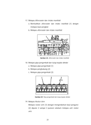 17. Melepas Aftercooler dan Intake manifold
   a. Memisahkan aftercooler dan intake manifold (1) dengan
      melepas baut pengikat
   b. Melepas aftercooler dan intake manifold




                   Gambar.24. Aftercooler dan intake manifold


18. Melepas pipa pengembali dan tutup kepala silinder
   a. Melepas pipa pengembali (1)
   b. Melepas penghubung (2)
   c. Melepas pipa pengembali (3)




            Gambar.25. Pipa pengembali dan tutup kepala silinder


19. Melepas Rocker Arm
   Melepas rocker arm (1) dengan mengendorkan baut pengunci
   (2) diputar 2 sampai 3 putaran sebelum melepas unit rocker
   arm



                             25
 