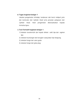 d. Tugas kegiatan belajar 1
  Lakukan pengamatan terhadap kendaraan alat berat meliputi jenis
  dan konstruksi dari Cylinder Head serta prosedur pelepasan dari
  Cylinder   Head.     Hasil   pengamatan   dikonsultasikan   kepada
  instruktur/guru


e. Test Formatif kegiatan belajar 1
  1) Jelaskan karakteristik dari kepala silinder solid tipe dan segmen
    tipe.
  2) Jelaskan keuntungan dan kerugian ruang bakar tipe langsung.
  3) Jelaskan fungsi dari valve guide.
  4) Jelaskan fungsi dari glow plug.




                                30
 