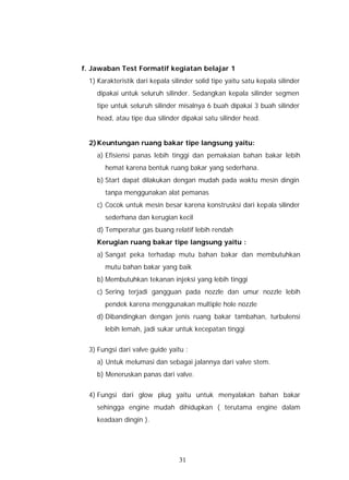 f. Jawaban Test Formatif kegiatan belajar 1
  1) Karakteristik dari kepala silinder solid tipe yaitu satu kepala silinder
    dipakai untuk seluruh silinder. Sedangkan kepala silinder segmen
    tipe untuk seluruh silinder misalnya 6 buah dipakai 3 buah silinder
    head, atau tipe dua silinder dipakai satu silinder head.


  2) Keuntungan ruang bakar tipe langsung yaitu:
    a) Efisiensi panas lebih tinggi dan pemakaian bahan bakar lebih
       hemat karena bentuk ruang bakar yang sederhana.
    b) Start dapat dilakukan dengan mudah pada waktu mesin dingin
       tanpa menggunakan alat pemanas
    c) Cocok untuk mesin besar karena konstrusksi dari kepala silinder
       sederhana dan kerugian kecil
    d) Temperatur gas buang relatif lebih rendah
    Kerugian ruang bakar tipe langsung yaitu :
    a) Sangat peka terhadap mutu bahan bakar dan membutuhkan
       mutu bahan bakar yang baik
    b) Membutuhkan tekanan injeksi yang lebih tinggi
    c) Sering terjadi gangguan pada nozzle dan umur nozzle lebih
       pendek karena menggunakan multiple hole nozzle
    d) Dibandingkan dengan jenis ruang bakar tambahan, turbulensi
       lebih lemah, jadi sukar untuk kecepatan tinggi


  3) Fungsi dari valve guide yaitu :
    a) Untuk melumasi dan sebagai jalannya dari valve stem.
    b) Meneruskan panas dari valve.


  4) Fungsi dari glow plug yaitu untuk menyalakan bahan bakar
    sehingga engine mudah dihidupkan ( terutama engine dalam
    keadaan dingin ).




                                  31
 