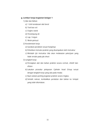 g. Lembar kerja kegiatan belajar 1
  1) Alat dan Bahan
    a) 1 Unit kendaraan alat berat
    b) Tool box set
    c) Engine stand
    d) Penampung oli
    e) Lap / majun
    f) Mesin pencuci
  2) Keselamatan kerja
    a) Gunakan peralatan sesuai fungsinya
    b) Pehatikan instruksi praktek yang disampaikan oleh instruktur
    c) Mintalah ijin instruktur bila akan melakukan pekerjaan yang
       tidak tertulis pada job sheet
  3) Langkah kerja
    a) Persiapkan alat dan bahan praktek secara cermat, efektif dan
       efisien
    b) Lakukan prosedur pelepasan Cylinder head Group sesuai
       dengan langkah kerja yang ada pada modul.
    c) Buat catatan penting kegiatan praktek secara ringkas.
    d) Setelah selesai, kembalikan peralatan dan bahan ke tempat
       yang telah ditentukan.




                                32
 