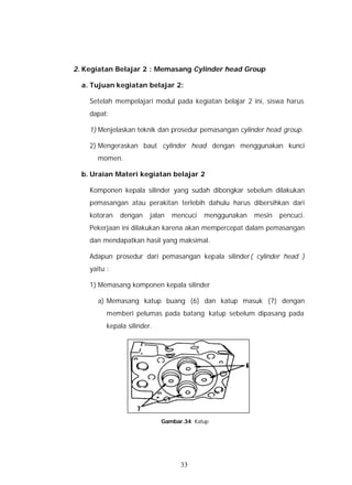 2. Kegiatan Belajar 2 : Memasang Cylinder head Group

  a. Tujuan kegiatan belajar 2:

    Setelah mempelajari modul pada kegiatan belajar 2 ini, siswa harus
    dapat:

    1) Menjelaskan teknik dan prosedur pemasangan cylinder head group.

    2) Mengeraskan baut cylinder head dengan menggunakan kunci
      momen.

  b. Uraian Materi kegiatan belajar 2

    Komponen kepala silinder yang sudah dibongkar sebelum dilakukan
    pemasangan atau perakitan terlebih dahulu harus dibersihkan dari
    kotoran   dengan     jalan   mencuci   menggunakan   mesin   pencuci.
    Pekerjaan ini dilakukan karena akan mempercepat dalam pemasangan
    dan mendapatkan hasil yang maksimal.

    Adapun prosedur dari pemasangan kepala silinder( cylinder head )
    yaitu :

    1) Memasang komponen kepala silinder

      a) Memasang katup buang (6) dan katup masuk (7) dengan
          memberi pelumas pada batang katup sebelum dipasang pada
          kepala silinder.




                       Gambar.33. Mesin Pencuci




                             Gambar.34. Katup




                                   33
 