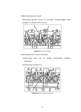 5) Memasang injection nozzle

  Memasang injection nozzle (2) kemudian mengencangkan baut
  pengikat (1) dengan kunci momen




                  Gambar.41. Injection Nozzle

6) Memasang Push rod dan Crosshead

  a) Memasang     push   rod    (2)   dengan      memasukkan   kedalam
     lubangnya.

  b) Memasang crosshead (1)




              Gambar.42. Push rod dan Crosshead




                               37
 
