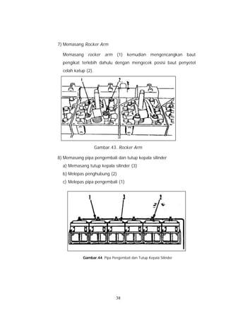 7) Memasang Rocker Arm

  Memasang rocker        arm   (1) kemudian mengencangkan baut
  pengikat terlebih dahulu dengan mengecek posisi baut penyetel
  celah katup (2).




                     Gambar.43. Rocker Arm

8) Memasang pipa pengembali dan tutup kepala silinder
  a) Memasang tutup kepala silinder (3)
  b) Melepas penghubung (2)
  c) Melepas pipa pengembali (1)




            Gambar.44. Pipa Pengembali dan Tutup Kepala Silinder




                               38
 