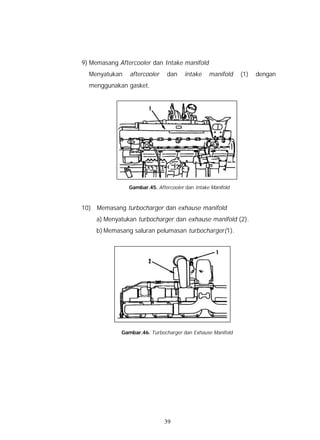 9) Memasang Aftercooler dan Intake manifold
  Menyatukan    aftercooler    dan     intake    manifold    (1)   dengan
  menggunakan gasket.




                Gambar.45. Aftercooler dan Intake Manifold



10) Memasang turbocharger dan exhause manifold
     a) Menyatukan turbocharger dan exhause manifold (2).
     b) Memasang saluran pelumasan turbocharger(1).




             Gambar.46. Turbocharger dan Exhause Manifold




                              39
 