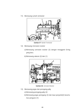 11) Memasang rumah termostat




                   Gambar.47. Rumah Termostat

12) Memasang Corrosion resistor

    a) Memasang corrosion resistor (3) dengan mengganti O-ring
       yang baru

    b) Memasang saluran (2) dan (1)




                     Gambar.48. Corrosion Resistor

13) Memasang pegas dan penegang pully
    a) Memasang penegang pully (4)
    b) Memasang pegas penegang (3) dan baut penyetel(2) beserta
       mur pengunci (1)




                              40
 