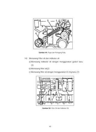 Gambar.49. Pegas dan Penegang Pully


14) Memasang Filter oli dan indikator oli
     a) Memasang indikator oli dengan menggunakan gasket baru
       (3)
     b) Memasang filter oli(2)
     c) Memasang filter oli dengan menggunakan O-ring baru (1)




                     Gambar.50. Filter Oli dan Indikator Oli




                                 41
 