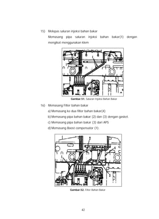 15) Melepas saluran injeksi bahan bakar
     Memasang    pipa   saluran   injeksi   bahan    bakar(1)   dengan
     mengikat menggunakan klem




                    Gambar.51. Saluran Injeksi Bahan Bakar

16) Memasang Filter bahan bakar
     a) Memasang ke dua filter bahan bakar(4)
     b) Memasang pipa bahan bakar (2) dan (3) dengan gasket.
     c) Memasang pipa bahan bakar (3) dari APS
     d) Memasang Boost compensator (1).




                    Gambar.52. Filter Bahan Bakar




                             42
 