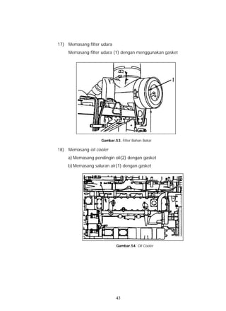 17) Memasang filter udara
    Memasang filter udara (1) dengan menggunakan gasket




                    Gambar.53. Filter Bahan Bakar

18) Memasang oil cooler
    a) Memasang pendingin oli(2) dengan gasket
    b) Memasang saluran air(1) dengan gasket




                            Gambar.54. Oil Cooler




                            43
 
