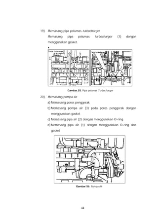 19) Memasang pipa pelumas turbocharger
    Memasang      pipa    pelumas      turbocharger      (1)   dengan
    menggunakan gasket.
    §




                  Gambar.55. Pipa pelumas Turbocharger

20) Memasang pompa air
    a) Memasang poros penggerak
    b) Memasang pompa air (3) pada poros penggerak dengan
        menggunakan gasket
    c) Memasang pipa air (2) dengan menggunakan O-ring
    d) Memasang pipa air (1) dengan menggunakan O-ring dan
        gasket




                         Gambar.56. Pompa Air




                             44
 