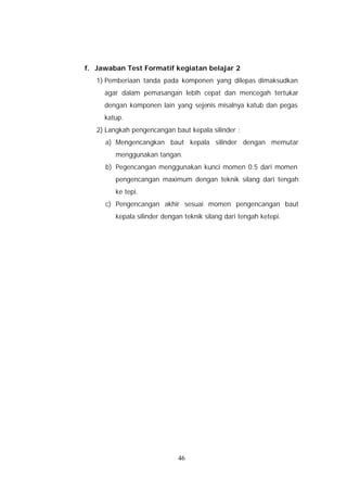 f. Jawaban Test Formatif kegiatan belajar 2
   1) Pemberiaan tanda pada komponen yang dilepas dimaksudkan
     agar dalam pemasangan lebih cepat dan mencegah tertukar
     dengan komponen lain yang sejenis misalnya katub dan pegas
     katup.
   2) Langkah pengencangan baut kepala silinder :
     a) Mengencangkan baut kepala silinder dengan memutar
         menggunakan tangan.
     b) Pegencangan menggunakan kunci momen 0.5 dari momen
         pengencangan maximum dengan teknik silang dari tengah
         ke tepi.
     c) Pengencangan akhir sesuai momen pengencangan baut
         kepala silinder dengan teknik silang dari tengah ketepi.




                              46
 