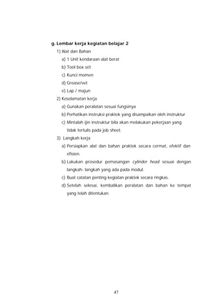 g. Lembar kerja kegiatan belajar 2
  1) Alat dan Bahan
    a) 1 Unit kendaraan alat berat
    b) Tool box set
    c) Kunci momen
    d) Grease/vet
    e) Lap / majun
  2) Keselamatan kerja
    a) Gunakan peralatan sesuai fungsinya
    b) Perhatikan instruksi praktek yang disampaikan oleh instruktur
    c) Mintalah ijin instruktur bila akan melakukan pekerjaan yang
       tidak tertulis pada job sheet.
  3) Langkah kerja
    a) Persiapkan alat dan bahan praktek secara cermat, efektif dan
       efisien.
    b) Lakukan prosedur pemasangan cylinder head sesuai dengan
       langkah- langkah yang ada pada modul.
    c) Buat catatan penting kegiatan praktek secara ringkas.
    d) Setelah selesai, kembalikan peralatan dan bahan ke tempat
       yang telah ditentukan.




                                47
 
