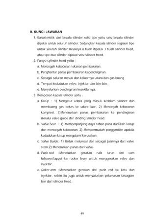B. KUNCI JAWABAN
 1. Karakteristik dari kepala silinder solid tipe yaitu satu kepala silinder
   dipakai untuk seluruh silinder. Sedangkan kepala silinder segmen tipe
   untuk seluruh silinder misalnya 6 buah dipakai 3 buah silinder head,
   atau tipe dua silinder dipakai satu silinder head.
 2. Fungsi cylinder head yaitu :
   a. Mencegah kebocoran tekanan pembakaran.
   b. Penghantar panas pembakaran kependinginan.
   c. Sebagai saluran masuk dan keluarnya udara dan gas buang.
   d. Tempat kedudukan valve, injektor dan lain-lain.
   e. Menyalurkan pendinginan kesekitarnya.
 3. Komponen kepala silinder yaitu :
   a. Katup : 1) Mengatur udara yang masuk kedalam silinder dan
      membuang gas bekas ke udara luar. 2) Mencegah kebocoran
      kompresi. 3)Meneruskan panas pembakaran ke pendinginan
      melalui valve guide dan dinding silinder head.
   b. Valve Seat : 1) Memperpanjang daya tahan pada dudukan katup
      dan mencegah kebocoran. 2) Mempermudah penggantian apabila
      kedudukan katup mengalami kerusakan.
   c. Valve Guide : 1) Untuk melumasi dan sebagai jalannya dari valve
      stem.2) Meneruskan panas dari valve.
   d. Push rod     :Meneruskan      gerakan     naik    turun   dari    cam
      follower/tappet ke rocker lever untuk menggerakan valve dan
      injektor.
   e. Roker arm :Meneruskan gerakan dari push rod ke katu dan
      injektor, selain itu juga untuk menyalurkan pelumasan kebagian
      lain dari silinder head.




                                    49
 