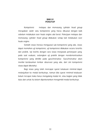 BAB IV
                              PENUTUP

      Kompetensi         melepas dan memasang cylinder head group
merupakan salah satu kompetensi yang harus dikuasai dengan baik
sebelum melakukan over houle engine alat berat. Pekerjaan melepas dan
memasang cylinder head group dilakukan setiap kali melakukan over
houle engine.
      Setelah siswa merasa menguasai sub kompetensi yang ada, siswa
dapat memohon uji kompetensi, uji kompetensi dilakukan secara teroritis
dan praktik. Uji teoritis dengan cara siswa menjawab pertanyaan yang
pada soal evaluasi, sedangkan uji praktik dengan mendemontrasikan
kompetensi yang dimiliki pada guru/instruktur. Guru/instruktur akan
menilai berdasarkan lembar observasi yang ada, dari sini kompetensi
siswa dapat diketahui.
      Bagi siswa yang telah mencapai syarat kelulusan minimal dapat
melanjutkan ke modul berikutnya, namun bila syarat minimal kelulusan
belum tercapai maka harus mengulang modul ini, atau bagian yang tidak
lulus dan untuk itu belum diperkenankan mengambil modul berikutnya.




                                  52
 
