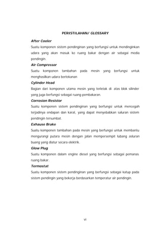 PERISTILAHAN/ GLOSSARY

After Cooler
Suatu komponen sistem pendinginan yang berfungsi untuk mendinginkan
udara yang akan masuk ke ruang bakar dengan air sebagai media
pendingin.
Air Compressor
Suatu   komponen       tambahan      pada   mesin   yang   berfungsi   untuk
menghasilkan udara bertekanan
Cylinder Head
Bagian dari komponen utama mesin yang terletak di atas blok silinder
yang juga berfungsi sebagai ruang pembakaran.
Corrosion Resistor
Suatu komponen sistem pendinginan yang berfungsi untuk mencegah
terjadinya endapan dan karat, yang dapat menyebabkan saluran sistem
pendingin tersumbat.
Exhause Brake
Suatu komponen tambahan pada mesin yang berfungsi untuk membantu
mengurangi putara mesin dengan jalan mempersempit lubang asluran
buang yang diatur secara elektrik.
Glow Plug
Suatu komponen dalam engine diesel yang berfungsi sebagai pemanas
ruang bakar.
Termostat
Suatu komponen sistem pendinginan yang berfungsi sebagai katup pada
sistem pendingin yang bekerja berdasarkan temperatur air pendingin.




                                       vi
 