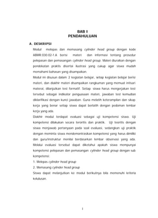 BAB I
                          PENDAHULUAN

A. DESKRIPSI
 Modul    melepas dan memasang cylinder head group dengan kode
 ABMR.030.02-1.A berisi      materi       dan informasi tentang prosedur
 pelepasan dan pemasangan cylinder head group. Materi diuraikan dengan
 pendekatan praktis disertai ilustrasi yang cukup agar siswa mudah
 memahami bahasan yang disampaikan.
 Modul ini disusun dalam 2 kegiatan belajar, setiap kegiatan belajar berisi
 materi, dan diakhir materi disampaikan rangkuman yang memuat intisari
 materai, dilanjutkan test formatif. Setiap siswa harus mengerjakan test
 tersebut sebagai indikator penguasaan materi, jawaban test kemudian
 diklarifikasi dengan kunci jawaban. Guna melatih keterampilan dan sikap
 kerja yang benar setiap siswa dapat berlatih dengan pedoman lembar
 kerja yang ada.
 Diakhir modul terdapat evaluasi sebagai uji kompetensi siswa. Uji
 kompetensi dilakukan secara teroritis dan praktik.    Uji teoritis dengan
 siswa menjawab pertanyaan pada soal evaluasi, sedangkan uji praktik
 dengan meminta siswa mendemontrasikan kompetensi yang harus dimiliki
 dan guru/instruktur menilai berdasarkan lembar observasi yang ada.
 Melalui evaluasi tersebut dapat diketahui apakah siswa mempunyai
 kompetensi pelepasan dan pemasangan cylinder head group dengan sub
 kompetensi:
 1. Melepas cylinder head group
 2. Memasang cylinder head group
 Siswa dapat melanjutkan ke modul berikutnya bila memenuhi kriteria
 kelulusan.




                                      1
 