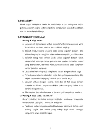 B. PRASYARAT
 Untuk dapat menguasai modul ini siswa harus sudah menguasai modul
 pekerjaan dasar engine serta kompetensi penggunaan standart hand tools
 dan peralatan bengkel lainya.


C. PETUNJUK PENGGUNAAN
 1. Petunjuk Bagi Siswa
   a. Lakukan cek kemampuan untuk mengetahui kemampuan awal yang
      anda kuasai, sebelum membaca modul lebih lengkap.
   b. Bacalah modul secara seksama pada setiap kegiatan belajar, bila
      ada uraian yang kurang jelas silahkan bertanya pada guru/ instruktur.
   c. Kerjakan setiap test formatif pada setiap kegiatan belajar, untuk
      mengetahui seberapa besar pemahaman saudara terhadap materi
      yang disampaikan, klarifikasi hasil jawaban saudara pada kumpulan
      lembar jawaban yang ada.
   d. Lakukan latihan setiap sub kompetensi sesuai dengan lembar kerja
   e. Perhatikan petujuk keselamatan kerja dan pertolongan pertama bila
      terjadi kecelakaan kerja yang termuat pada lembar kerja.
   f. Lakukan latihan dengan     cermat, teliti dan hati-hati sesuai dengan
      prosedur sertifikasi. Jangan melakukan pekerjaan yang belum anda
      pahami dengan benar.
   g. Bila saudara siap mintalah guru untuk menguji kompetensi saudara.
 2. Petunjuk Bagi Guru/Instruktur
   Guru/ instruktur bertindak sebagai fasilitator, motivator, organisator
   dan evaluator. Jadi guru / instruktur berperan:
   a. Fasilitator yaitu menyediakan fasilitas berupa informasi, bahan, alat,
      training obyek dan media yang cukup bagi siswa sehingga
      kompetensi siswa cepat tercapai.




                                    2
 