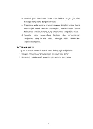 b. Motivator yaitu memotivasi siswa untuk belajar dengan giat, dan
      mencapai kompetensi dengan sempurna
   c. Organisator yaitu bersama siswa menyusun kegiatan belajar dalam
      mempelajari modul, berlatih keterampilan, memanfaatkan fasilitas
      dan sumber lain untuk mendukung terpenuhinya kompetensi siswa.
   d. Evaluator   yaitu   mengevaluasi   kegiatan   dan   perkembangan
      kompetensi yang dicapai siswa, sehingga dapat menentukan
      kegiatan selanjutnya.


D. TUJUAN AKHIR
 Tujuan akhir dari modul ini adalah siswa mempunyai kompetensi:
 1. Melepas cylinder head group dengan prosedur yang benar
 2. Memasang cylinder head group dengan prosedur yang benar




                                  3
 