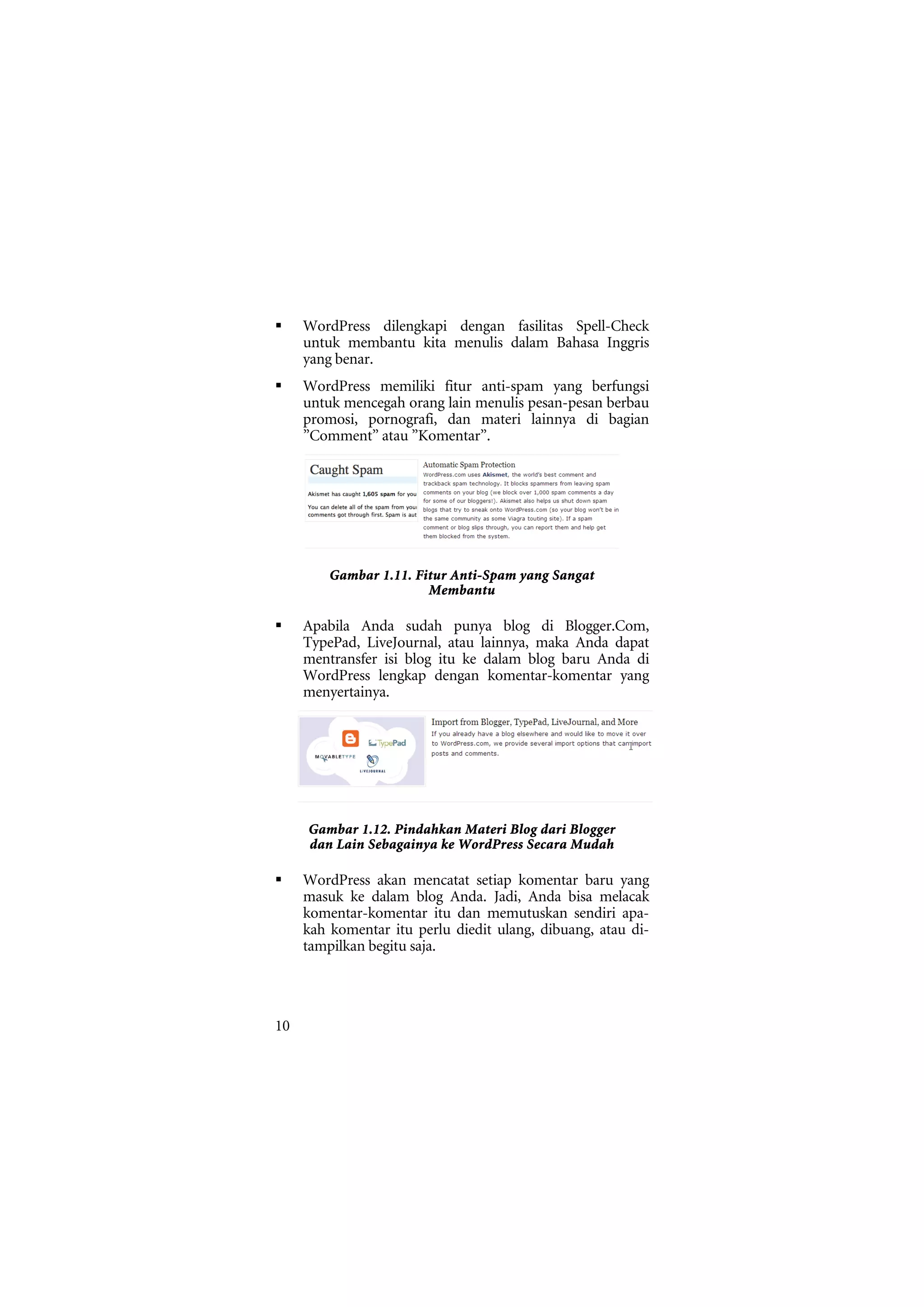 WordPress dilengkapi dengan fasilitas Spell-Check
     untuk membantu kita menulis dalam Bahasa Inggris
     yang benar.
     WordPress memiliki fitur anti-spam yang berfungsi
     untuk mencegah orang lain menulis pesan-pesan berbau
     promosi, pornografi, dan materi lainnya di bagian
     ”Comment” atau ”Komentar”.




         Gambar 1.11. Fitur Anti-Spam yang Sangat
                        Membantu

     Apabila Anda sudah punya blog di Blogger.Com,
     TypePad, LiveJournal, atau lainnya, maka Anda dapat
     mentransfer isi blog itu ke dalam blog baru Anda di
     WordPress lengkap dengan komentar-komentar yang
     menyertainya.




     Gambar 1.12. Pindahkan Materi Blog dari Blogger
     dan Lain Sebagainya ke WordPress Secara Mudah

     WordPress akan mencatat setiap komentar baru yang
     masuk ke dalam blog Anda. Jadi, Anda bisa melacak
     komentar-komentar itu dan memutuskan sendiri apa-
     kah komentar itu perlu diedit ulang, dibuang, atau di-
     tampilkan begitu saja.




10
 