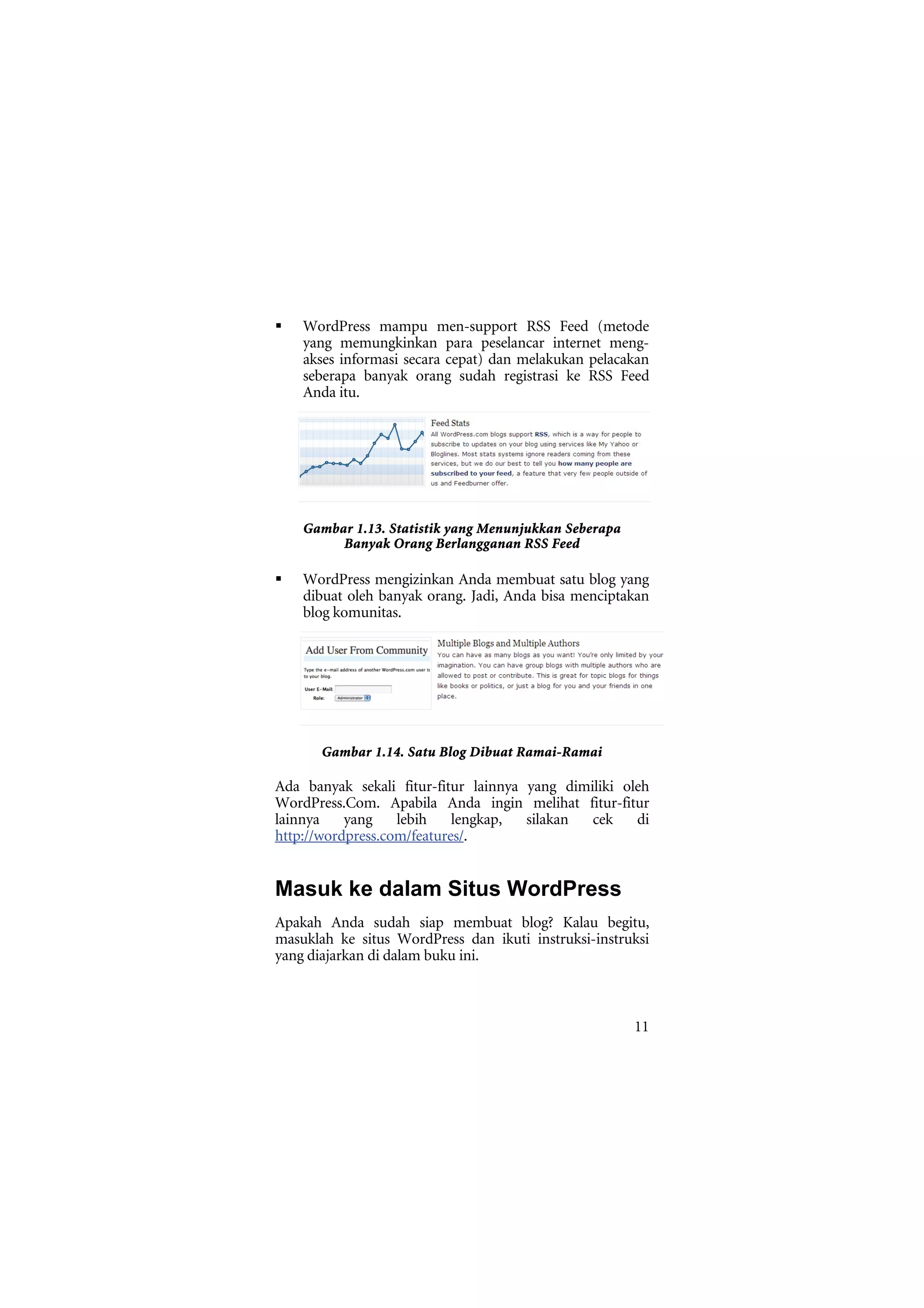 WordPress mampu men-support RSS Feed (metode
    yang memungkinkan para peselancar internet meng-
    akses informasi secara cepat) dan melakukan pelacakan
    seberapa banyak orang sudah registrasi ke RSS Feed
    Anda itu.




    Gambar 1.13. Statistik yang Menunjukkan Seberapa
         Banyak Orang Berlangganan RSS Feed

    WordPress mengizinkan Anda membuat satu blog yang
    dibuat oleh banyak orang. Jadi, Anda bisa menciptakan
    blog komunitas.




       Gambar 1.14. Satu Blog Dibuat Ramai-Ramai

Ada banyak sekali fitur-fitur lainnya yang dimiliki oleh
WordPress.Com. Apabila Anda ingin melihat fitur-fitur
lainnya    yang    lebih    lengkap,  silakan  cek    di
http://wordpress.com/features/.


Masuk ke dalam Situs WordPress
Apakah Anda sudah siap membuat blog? Kalau begitu,
masuklah ke situs WordPress dan ikuti instruksi-instruksi
yang diajarkan di dalam buku ini.



                                                       11
 