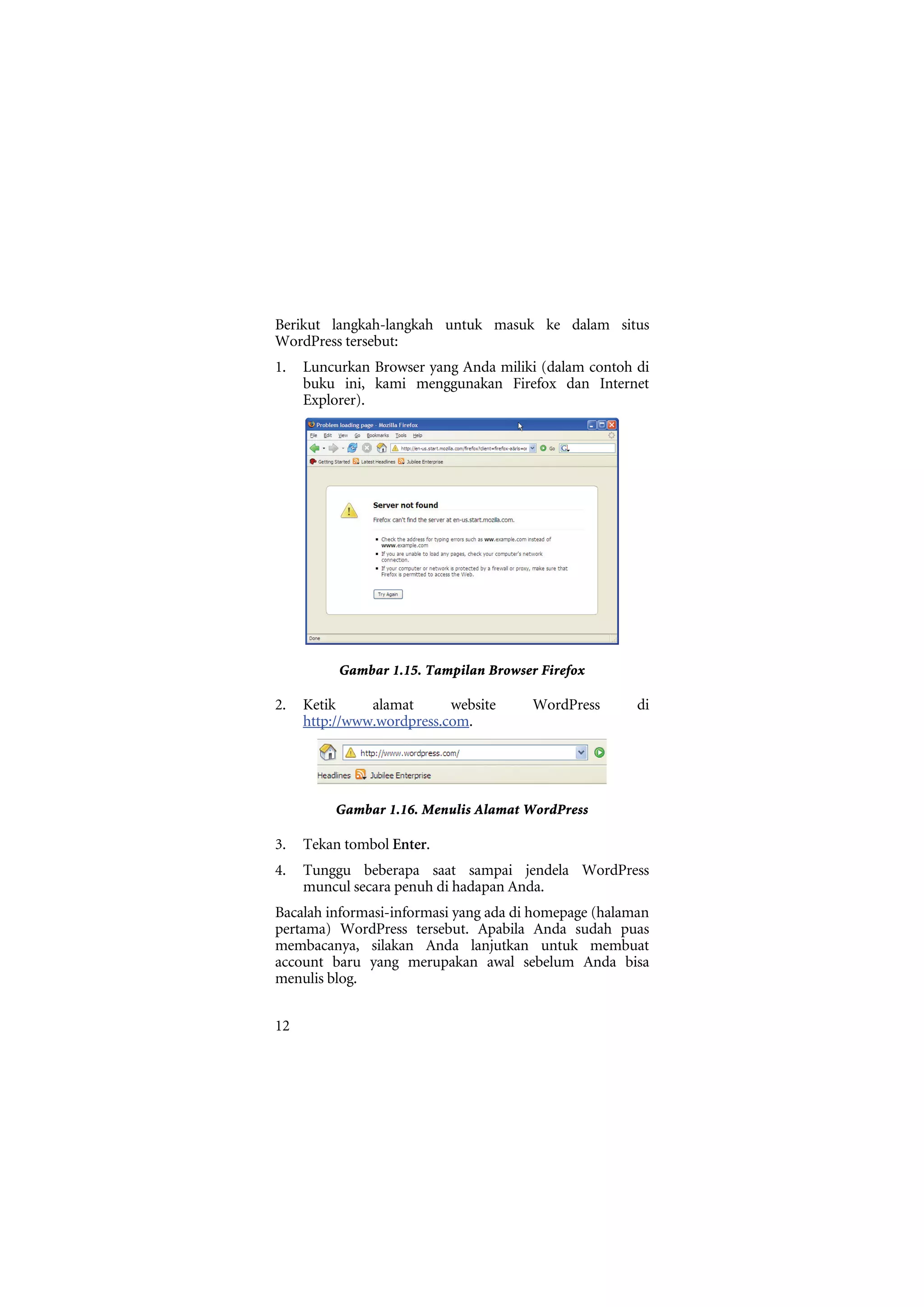 Berikut langkah-langkah untuk masuk ke dalam situs
WordPress tersebut:
1.   Luncurkan Browser yang Anda miliki (dalam contoh di
     buku ini, kami menggunakan Firefox dan Internet
     Explorer).




          Gambar 1.15. Tampilan Browser Firefox

2.   Ketik     alamat      website     WordPress       di
     http://www.wordpress.com.




         Gambar 1.16. Menulis Alamat WordPress

3.   Tekan tombol Enter.
4.   Tunggu beberapa saat sampai jendela WordPress
     muncul secara penuh di hadapan Anda.
Bacalah informasi-informasi yang ada di homepage (halaman
pertama) WordPress tersebut. Apabila Anda sudah puas
membacanya, silakan Anda lanjutkan untuk membuat
account baru yang merupakan awal sebelum Anda bisa
menulis blog.


12
 
