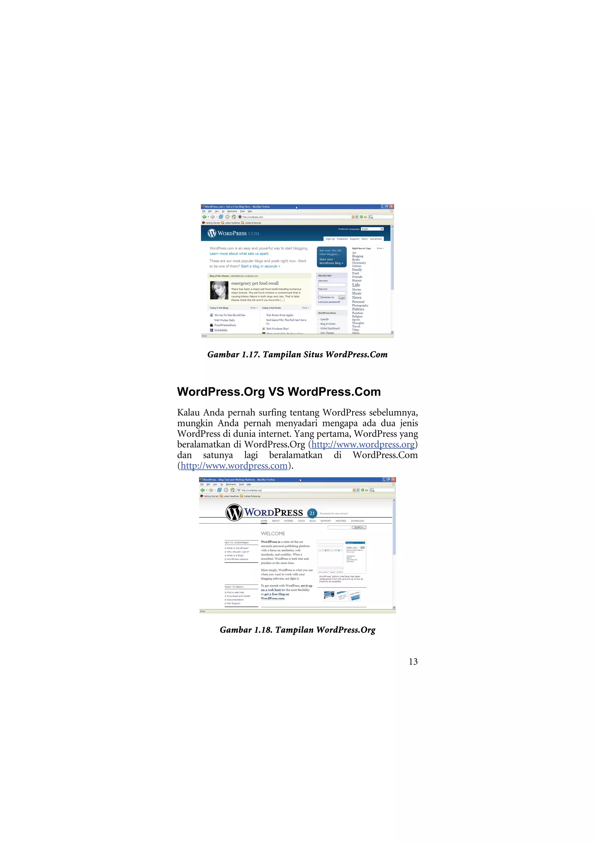 Gambar 1.17. Tampilan Situs WordPress.Com



WordPress.Org VS WordPress.Com
Kalau Anda pernah surfing tentang WordPress sebelumnya,
mungkin Anda pernah menyadari mengapa ada dua jenis
WordPress di dunia internet. Yang pertama, WordPress yang
beralamatkan di WordPress.Org (http://www.wordpress.org)
dan satunya lagi beralamatkan di WordPress.Com
(http://www.wordpress.com).




          Gambar 1.18. Tampilan WordPress.Org


                                                      13
 