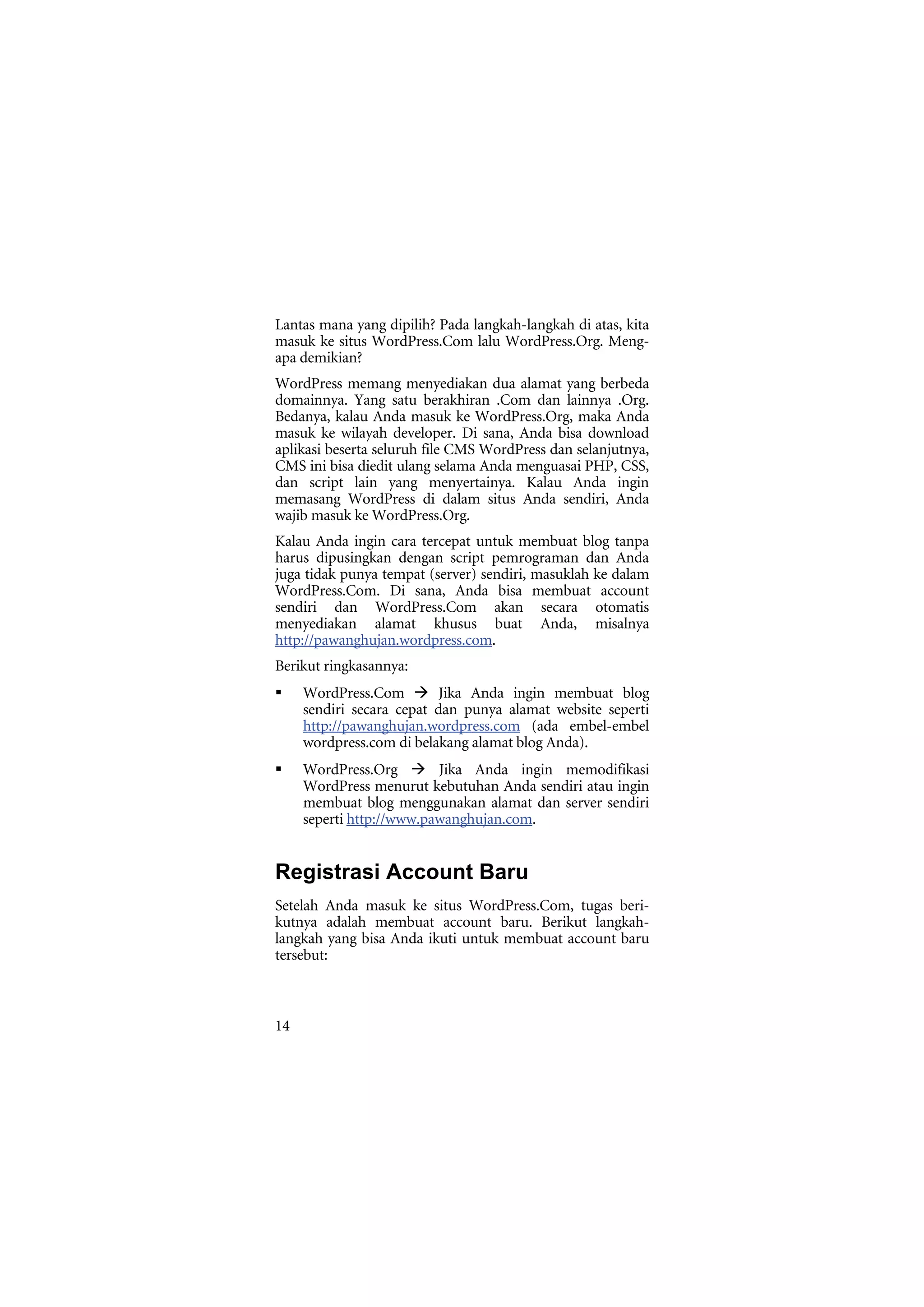 Lantas mana yang dipilih? Pada langkah-langkah di atas, kita
masuk ke situs WordPress.Com lalu WordPress.Org. Meng-
apa demikian?
WordPress memang menyediakan dua alamat yang berbeda
domainnya. Yang satu berakhiran .Com dan lainnya .Org.
Bedanya, kalau Anda masuk ke WordPress.Org, maka Anda
masuk ke wilayah developer. Di sana, Anda bisa download
aplikasi beserta seluruh file CMS WordPress dan selanjutnya,
CMS ini bisa diedit ulang selama Anda menguasai PHP, CSS,
dan script lain yang menyertainya. Kalau Anda ingin
memasang WordPress di dalam situs Anda sendiri, Anda
wajib masuk ke WordPress.Org.
Kalau Anda ingin cara tercepat untuk membuat blog tanpa
harus dipusingkan dengan script pemrograman dan Anda
juga tidak punya tempat (server) sendiri, masuklah ke dalam
WordPress.Com. Di sana, Anda bisa membuat account
sendiri dan WordPress.Com akan secara otomatis
menyediakan alamat khusus buat Anda, misalnya
http://pawanghujan.wordpress.com.
Berikut ringkasannya:
     WordPress.Com         Jika Anda ingin membuat blog
     sendiri secara cepat dan punya alamat website seperti
     http://pawanghujan.wordpress.com (ada embel-embel
     wordpress.com di belakang alamat blog Anda).
     WordPress.Org        Jika Anda ingin memodifikasi
     WordPress menurut kebutuhan Anda sendiri atau ingin
     membuat blog menggunakan alamat dan server sendiri
     seperti http://www.pawanghujan.com.


Registrasi Account Baru
Setelah Anda masuk ke situs WordPress.Com, tugas beri-
kutnya adalah membuat account baru. Berikut langkah-
langkah yang bisa Anda ikuti untuk membuat account baru
tersebut:



14
 