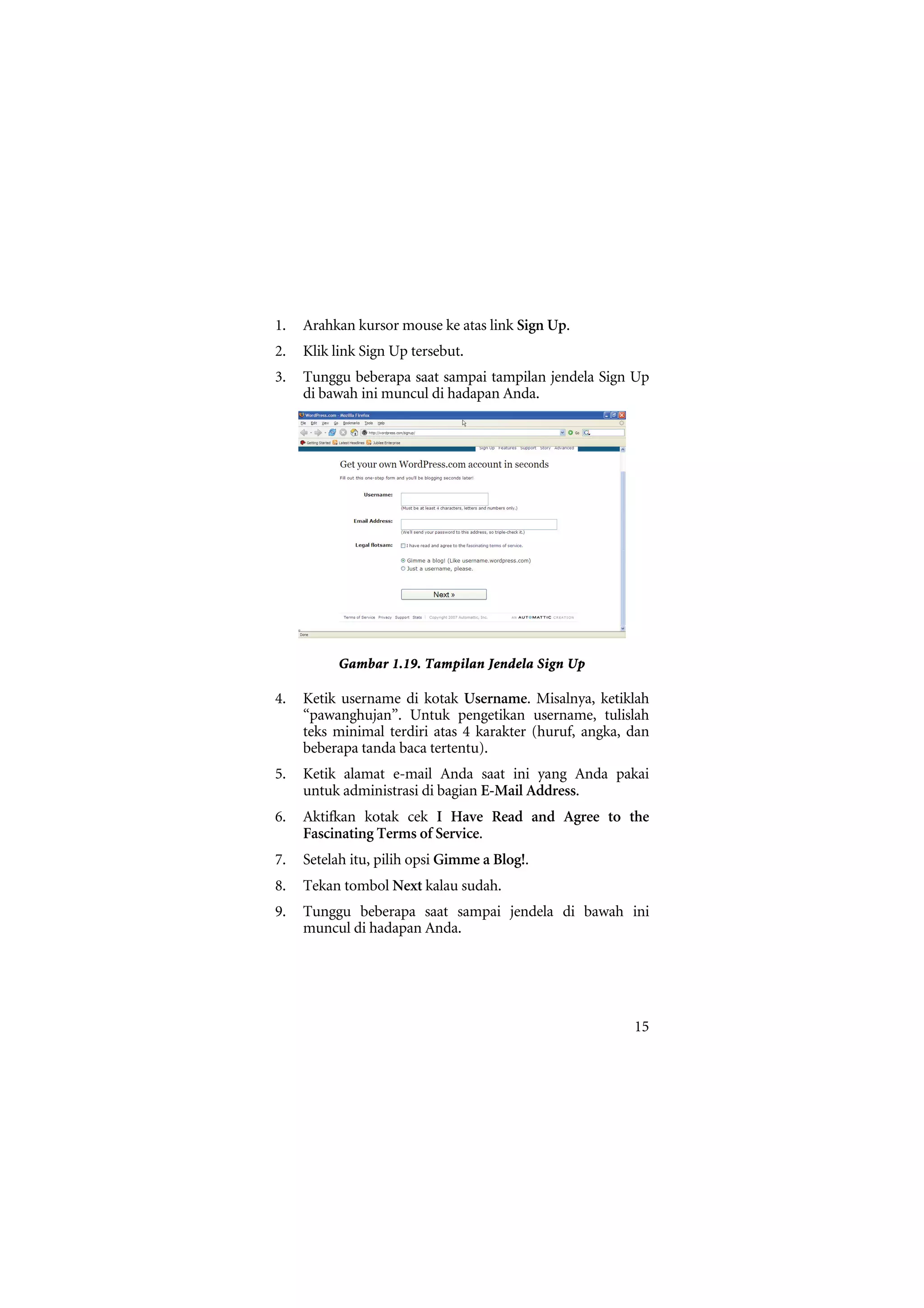 1.   Arahkan kursor mouse ke atas link Sign Up.
2.   Klik link Sign Up tersebut.
3.   Tunggu beberapa saat sampai tampilan jendela Sign Up
     di bawah ini muncul di hadapan Anda.




           Gambar 1.19. Tampilan Jendela Sign Up

4.   Ketik username di kotak Username. Misalnya, ketiklah
     “pawanghujan”. Untuk pengetikan username, tulislah
     teks minimal terdiri atas 4 karakter (huruf, angka, dan
     beberapa tanda baca tertentu).
5.   Ketik alamat e-mail Anda saat ini yang Anda pakai
     untuk administrasi di bagian E-Mail Address.
6.   Aktifkan kotak cek I Have Read and Agree to the
     Fascinating Terms of Service.
7.   Setelah itu, pilih opsi Gimme a Blog!.
8.   Tekan tombol Next kalau sudah.
9.   Tunggu beberapa saat sampai jendela di bawah ini
     muncul di hadapan Anda.




                                                         15
 