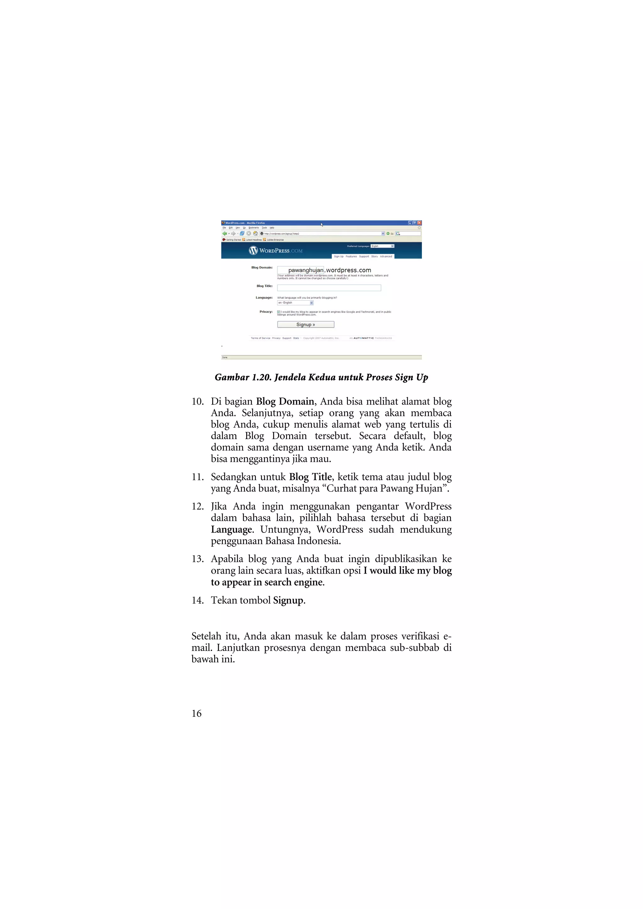 Gambar 1.20. Jendela Kedua untuk Proses Sign Up

10. Di bagian Blog Domain, Anda bisa melihat alamat blog
    Anda. Selanjutnya, setiap orang yang akan membaca
    blog Anda, cukup menulis alamat web yang tertulis di
    dalam Blog Domain tersebut. Secara default, blog
    domain sama dengan username yang Anda ketik. Anda
    bisa menggantinya jika mau.
11. Sedangkan untuk Blog Title, ketik tema atau judul blog
    yang Anda buat, misalnya “Curhat para Pawang Hujan”.
12. Jika Anda ingin menggunakan pengantar WordPress
    dalam bahasa lain, pilihlah bahasa tersebut di bagian
    Language. Untungnya, WordPress sudah mendukung
    penggunaan Bahasa Indonesia.
13. Apabila blog yang Anda buat ingin dipublikasikan ke
    orang lain secara luas, aktifkan opsi I would like my blog
    to appear in search engine.
14. Tekan tombol Signup.


Setelah itu, Anda akan masuk ke dalam proses verifikasi e-
mail. Lanjutkan prosesnya dengan membaca sub-subbab di
bawah ini.




16
 