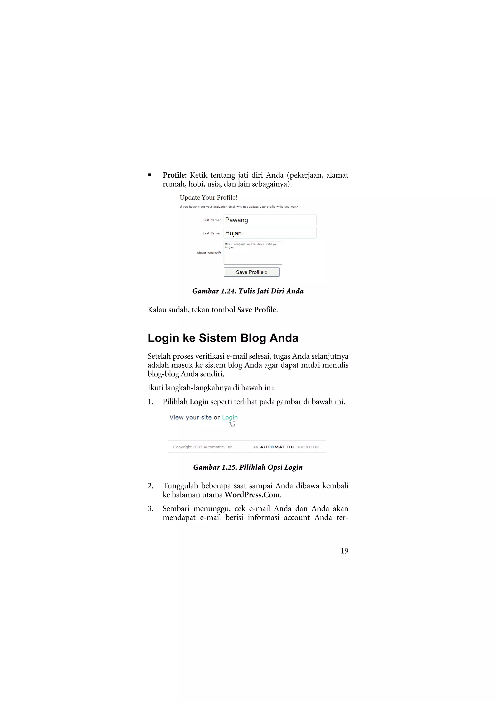 Profile: Ketik tentang jati diri Anda (pekerjaan, alamat
     rumah, hobi, usia, dan lain sebagainya).




              Gambar 1.24. Tulis Jati Diri Anda

Kalau sudah, tekan tombol Save Profile.


Login ke Sistem Blog Anda
Setelah proses verifikasi e-mail selesai, tugas Anda selanjutnya
adalah masuk ke sistem blog Anda agar dapat mulai menulis
blog-blog Anda sendiri.
Ikuti langkah-langkahnya di bawah ini:
1.   Pilihlah Login seperti terlihat pada gambar di bawah ini.




              Gambar 1.25. Pilihlah Opsi Login

2.   Tunggulah beberapa saat sampai Anda dibawa kembali
     ke halaman utama WordPress.Com.
3.   Sembari menunggu, cek e-mail Anda dan Anda akan
     mendapat e-mail berisi informasi account Anda ter-



                                                             19
 