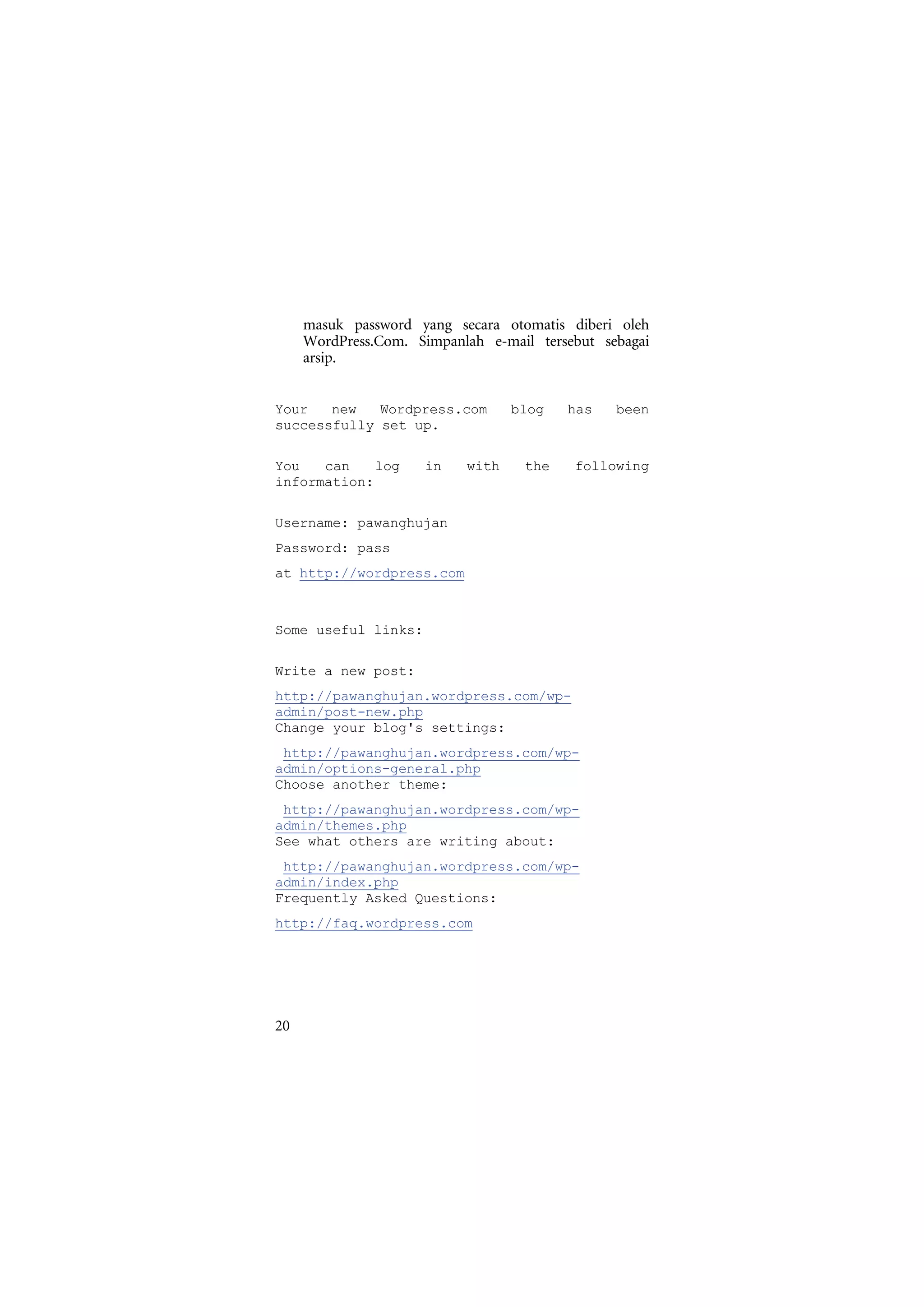 masuk password yang secara otomatis diberi oleh
     WordPress.Com. Simpanlah e-mail tersebut sebagai
     arsip.


Your   new   Wordpress.com        blog   has    been
successfully set up.

You   can    log     in    with    the    following
information:

Username: pawanghujan
Password: pass
at http://wordpress.com



Some useful links:

Write a new post:
http://pawanghujan.wordpress.com/wp-
admin/post-new.php
Change your blog's settings:
 http://pawanghujan.wordpress.com/wp-
admin/options-general.php
Choose another theme:
 http://pawanghujan.wordpress.com/wp-
admin/themes.php
See what others are writing about:
 http://pawanghujan.wordpress.com/wp-
admin/index.php
Frequently Asked Questions:
http://faq.wordpress.com




20
 