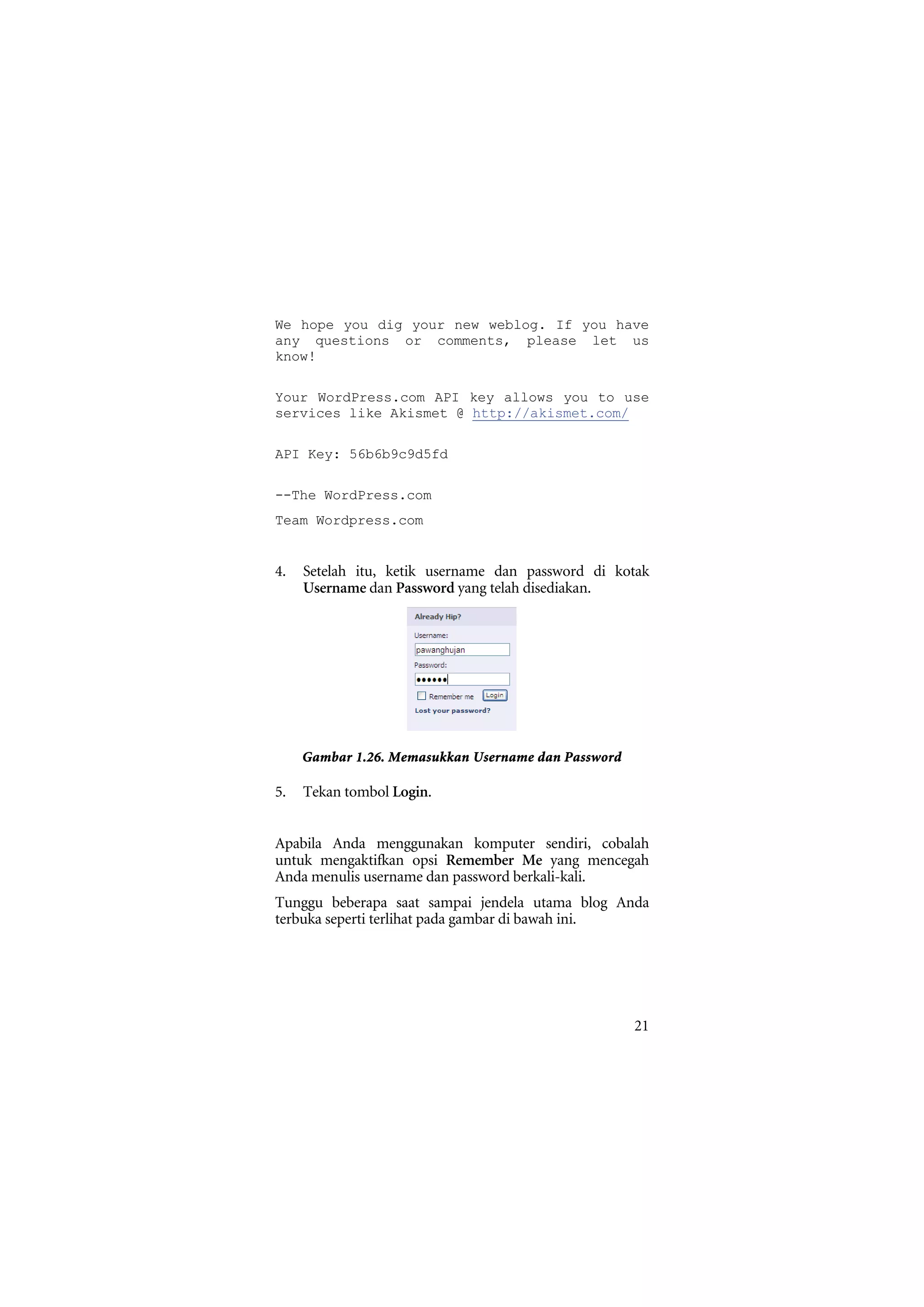 We hope you dig your new weblog. If you have
any questions or comments, please let us
know!

Your WordPress.com API key allows you to use
services like Akismet @ http://akismet.com/

API Key: 56b6b9c9d5fd

--The WordPress.com
Team Wordpress.com


4.   Setelah itu, ketik username dan password di kotak
     Username dan Password yang telah disediakan.




     Gambar 1.26. Memasukkan Username dan Password

5.   Tekan tombol Login.


Apabila Anda menggunakan komputer sendiri, cobalah
untuk mengaktifkan opsi Remember Me yang mencegah
Anda menulis username dan password berkali-kali.
Tunggu beberapa saat sampai jendela utama blog Anda
terbuka seperti terlihat pada gambar di bawah ini.




                                                     21
 