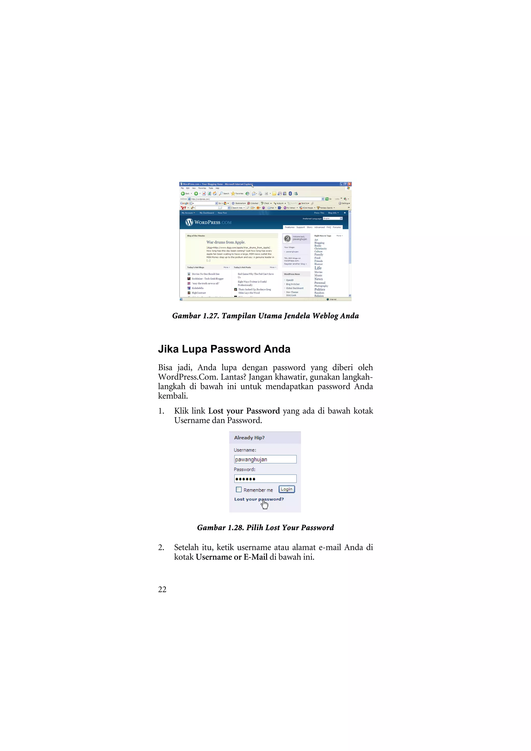 Gambar 1.27. Tampilan Utama Jendela Weblog Anda



Jika Lupa Password Anda
Bisa jadi, Anda lupa dengan password yang diberi oleh
WordPress.Com. Lantas? Jangan khawatir, gunakan langkah-
langkah di bawah ini untuk mendapatkan password Anda
kembali.
1.   Klik link Lost your Password yang ada di bawah kotak
     Username dan Password.




           Gambar 1.28. Pilih Lost Your Password

2.   Setelah itu, ketik username atau alamat e-mail Anda di
     kotak Username or E-Mail di bawah ini.


22
 
