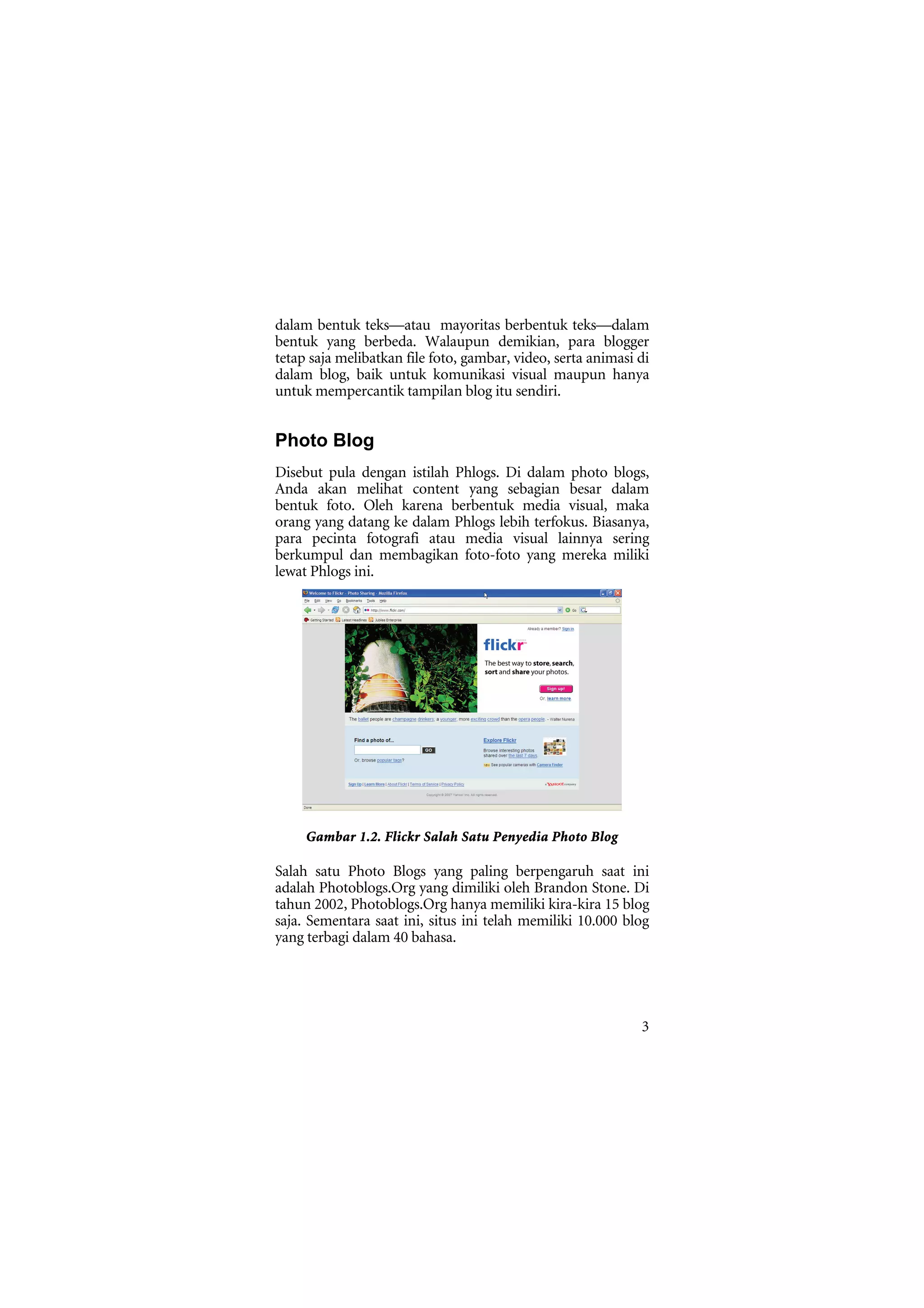 dalam bentuk teks—atau mayoritas berbentuk teks—dalam
bentuk yang berbeda. Walaupun demikian, para blogger
tetap saja melibatkan file foto, gambar, video, serta animasi di
dalam blog, baik untuk komunikasi visual maupun hanya
untuk mempercantik tampilan blog itu sendiri.


Photo Blog
Disebut pula dengan istilah Phlogs. Di dalam photo blogs,
Anda akan melihat content yang sebagian besar dalam
bentuk foto. Oleh karena berbentuk media visual, maka
orang yang datang ke dalam Phlogs lebih terfokus. Biasanya,
para pecinta fotografi atau media visual lainnya sering
berkumpul dan membagikan foto-foto yang mereka miliki
lewat Phlogs ini.




     Gambar 1.2. Flickr Salah Satu Penyedia Photo Blog

Salah satu Photo Blogs yang paling berpengaruh saat ini
adalah Photoblogs.Org yang dimiliki oleh Brandon Stone. Di
tahun 2002, Photoblogs.Org hanya memiliki kira-kira 15 blog
saja. Sementara saat ini, situs ini telah memiliki 10.000 blog
yang terbagi dalam 40 bahasa.




                                                              3
 