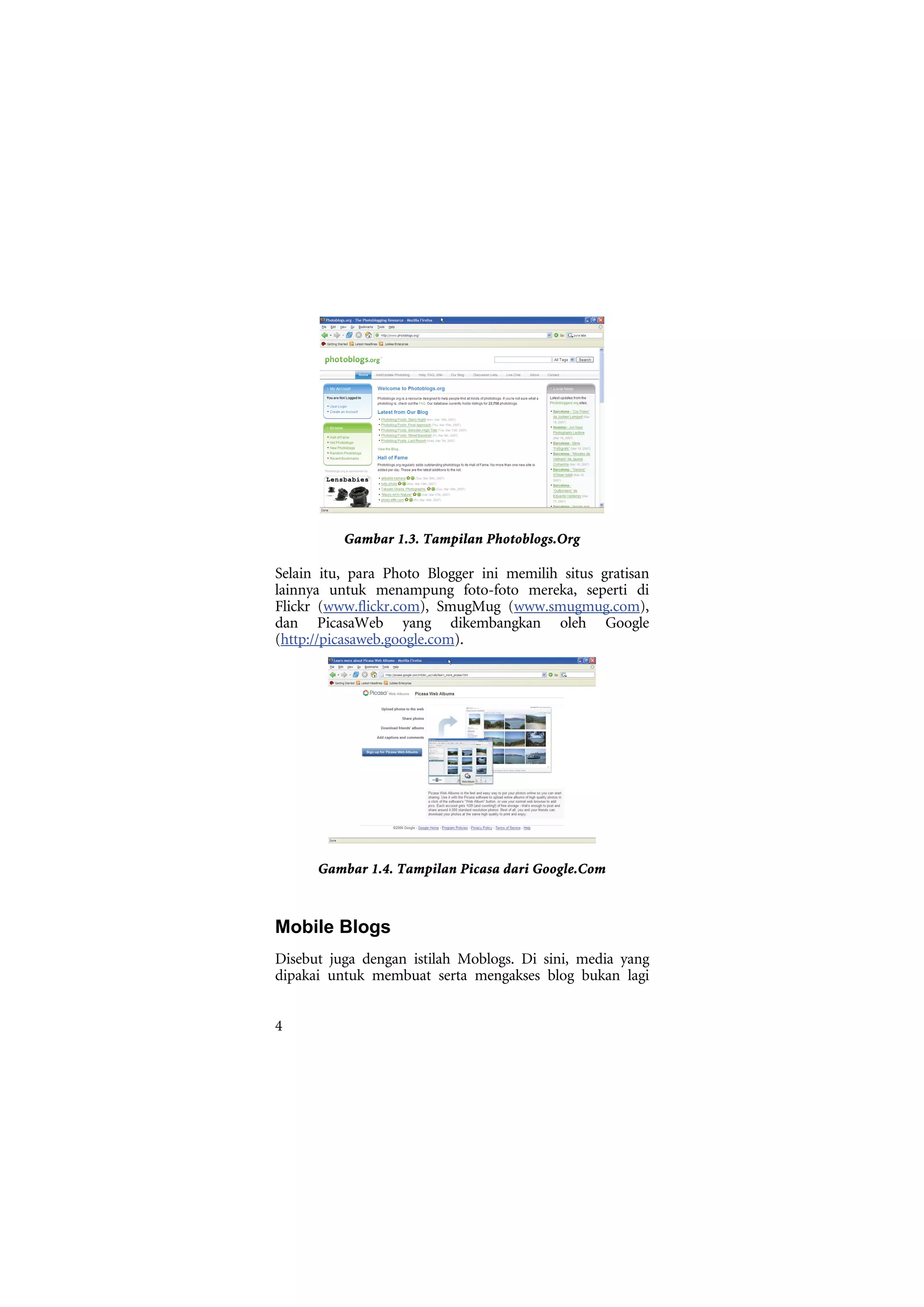 Gambar 1.3. Tampilan Photoblogs.Org

Selain itu, para Photo Blogger ini memilih situs gratisan
lainnya untuk menampung foto-foto mereka, seperti di
Flickr (www.flickr.com), SmugMug (www.smugmug.com),
dan PicasaWeb yang dikembangkan oleh Google
(http://picasaweb.google.com).




      Gambar 1.4. Tampilan Picasa dari Google.Com



Mobile Blogs
Disebut juga dengan istilah Moblogs. Di sini, media yang
dipakai untuk membuat serta mengakses blog bukan lagi


4
 