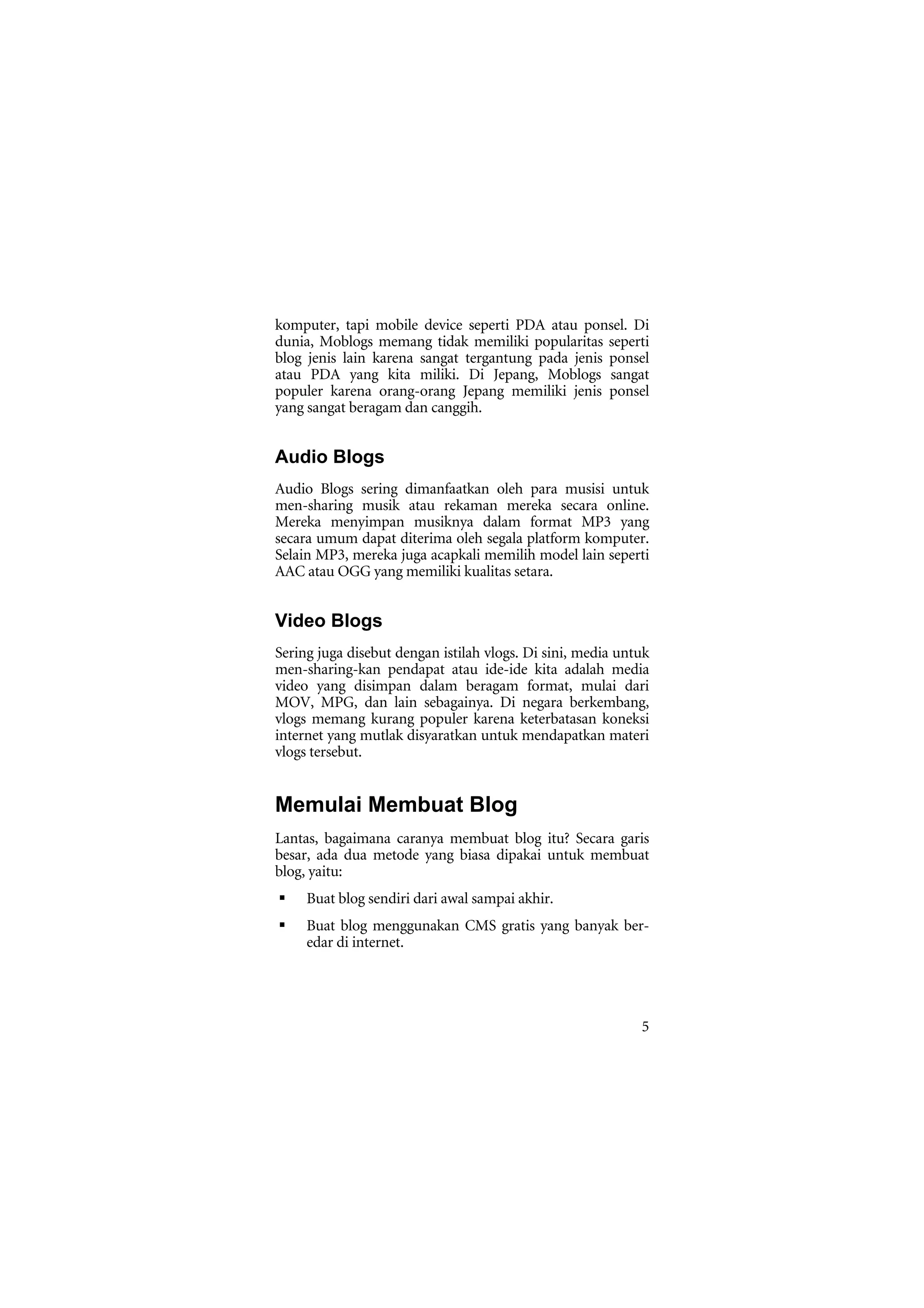 komputer, tapi mobile device seperti PDA atau ponsel. Di
dunia, Moblogs memang tidak memiliki popularitas seperti
blog jenis lain karena sangat tergantung pada jenis ponsel
atau PDA yang kita miliki. Di Jepang, Moblogs sangat
populer karena orang-orang Jepang memiliki jenis ponsel
yang sangat beragam dan canggih.


Audio Blogs
Audio Blogs sering dimanfaatkan oleh para musisi untuk
men-sharing musik atau rekaman mereka secara online.
Mereka menyimpan musiknya dalam format MP3 yang
secara umum dapat diterima oleh segala platform komputer.
Selain MP3, mereka juga acapkali memilih model lain seperti
AAC atau OGG yang memiliki kualitas setara.


Video Blogs
Sering juga disebut dengan istilah vlogs. Di sini, media untuk
men-sharing-kan pendapat atau ide-ide kita adalah media
video yang disimpan dalam beragam format, mulai dari
MOV, MPG, dan lain sebagainya. Di negara berkembang,
vlogs memang kurang populer karena keterbatasan koneksi
internet yang mutlak disyaratkan untuk mendapatkan materi
vlogs tersebut.


Memulai Membuat Blog
Lantas, bagaimana caranya membuat blog itu? Secara garis
besar, ada dua metode yang biasa dipakai untuk membuat
blog, yaitu:
     Buat blog sendiri dari awal sampai akhir.
     Buat blog menggunakan CMS gratis yang banyak ber-
     edar di internet.




                                                            5
 