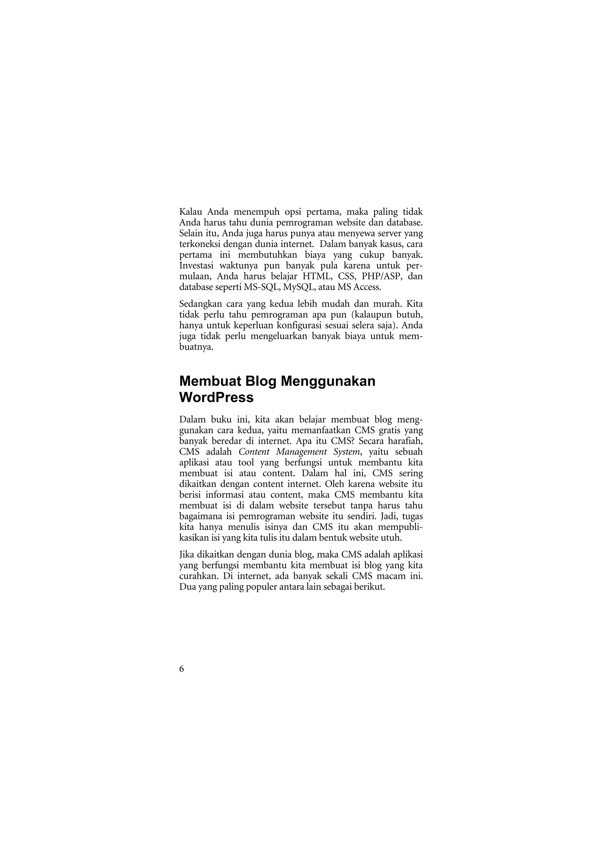 Kalau Anda menempuh opsi pertama, maka paling tidak
Anda harus tahu dunia pemrograman website dan database.
Selain itu, Anda juga harus punya atau menyewa server yang
terkoneksi dengan dunia internet. Dalam banyak kasus, cara
pertama ini membutuhkan biaya yang cukup banyak.
Investasi waktunya pun banyak pula karena untuk per-
mulaan, Anda harus belajar HTML, CSS, PHP/ASP, dan
database seperti MS-SQL, MySQL, atau MS Access.
Sedangkan cara yang kedua lebih mudah dan murah. Kita
tidak perlu tahu pemrograman apa pun (kalaupun butuh,
hanya untuk keperluan konfigurasi sesuai selera saja). Anda
juga tidak perlu mengeluarkan banyak biaya untuk mem-
buatnya.


Membuat Blog Menggunakan
WordPress
Dalam buku ini, kita akan belajar membuat blog meng-
gunakan cara kedua, yaitu memanfaatkan CMS gratis yang
banyak beredar di internet. Apa itu CMS? Secara harafiah,
CMS adalah Content Management System, yaitu sebuah
aplikasi atau tool yang berfungsi untuk membantu kita
membuat isi atau content. Dalam hal ini, CMS sering
dikaitkan dengan content internet. Oleh karena website itu
berisi informasi atau content, maka CMS membantu kita
membuat isi di dalam website tersebut tanpa harus tahu
bagaimana isi pemrograman website itu sendiri. Jadi, tugas
kita hanya menulis isinya dan CMS itu akan mempubli-
kasikan isi yang kita tulis itu dalam bentuk website utuh.
Jika dikaitkan dengan dunia blog, maka CMS adalah aplikasi
yang berfungsi membantu kita membuat isi blog yang kita
curahkan. Di internet, ada banyak sekali CMS macam ini.
Dua yang paling populer antara lain sebagai berikut.




6
 