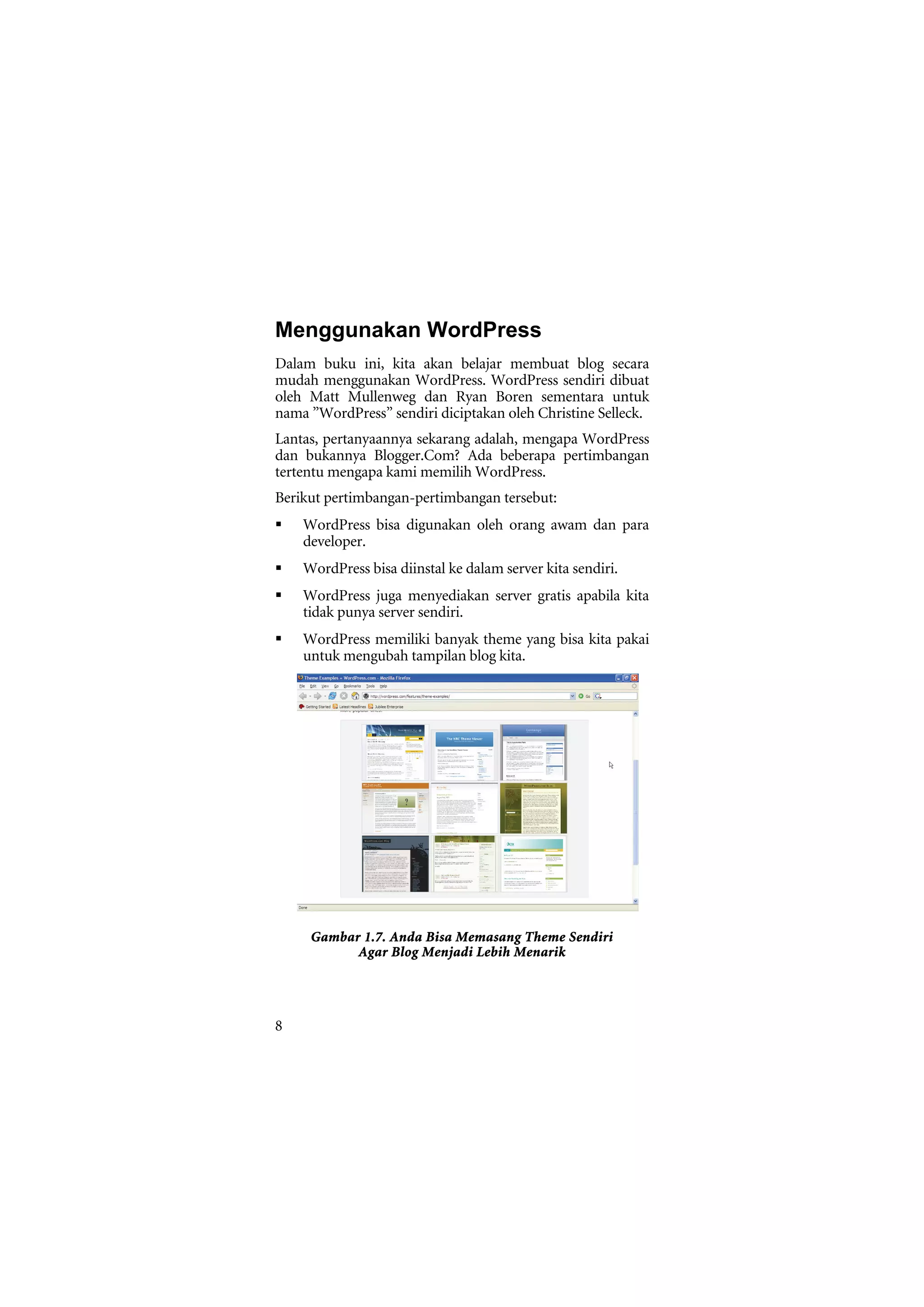 Menggunakan WordPress
Dalam buku ini, kita akan belajar membuat blog secara
mudah menggunakan WordPress. WordPress sendiri dibuat
oleh Matt Mullenweg dan Ryan Boren sementara untuk
nama ”WordPress” sendiri diciptakan oleh Christine Selleck.
Lantas, pertanyaannya sekarang adalah, mengapa WordPress
dan bukannya Blogger.Com? Ada beberapa pertimbangan
tertentu mengapa kami memilih WordPress.
Berikut pertimbangan-pertimbangan tersebut:
    WordPress bisa digunakan oleh orang awam dan para
    developer.
    WordPress bisa diinstal ke dalam server kita sendiri.
    WordPress juga menyediakan server gratis apabila kita
    tidak punya server sendiri.
    WordPress memiliki banyak theme yang bisa kita pakai
    untuk mengubah tampilan blog kita.




     Gambar 1.7. Anda Bisa Memasang Theme Sendiri
           Agar Blog Menjadi Lebih Menarik




8
 