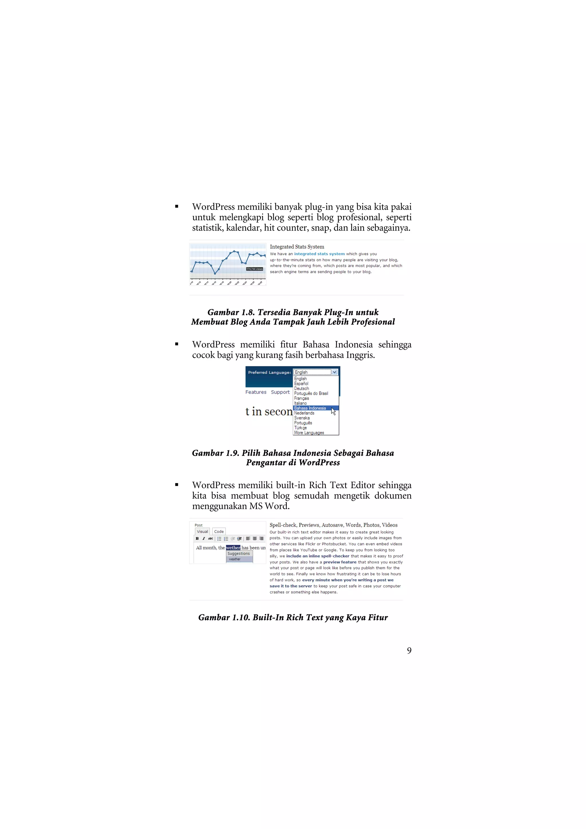 WordPress memiliki banyak plug-in yang bisa kita pakai
untuk melengkapi blog seperti blog profesional, seperti
statistik, kalendar, hit counter, snap, dan lain sebagainya.




   Gambar 1.8. Tersedia Banyak Plug-In untuk
Membuat Blog Anda Tampak Jauh Lebih Profesional

WordPress memiliki fitur Bahasa Indonesia sehingga
cocok bagi yang kurang fasih berbahasa Inggris.




Gambar 1.9. Pilih Bahasa Indonesia Sebagai Bahasa
             Pengantar di WordPress

WordPress memiliki built-in Rich Text Editor sehingga
kita bisa membuat blog semudah mengetik dokumen
menggunakan MS Word.




 Gambar 1.10. Built-In Rich Text yang Kaya Fitur


                                                          9
 