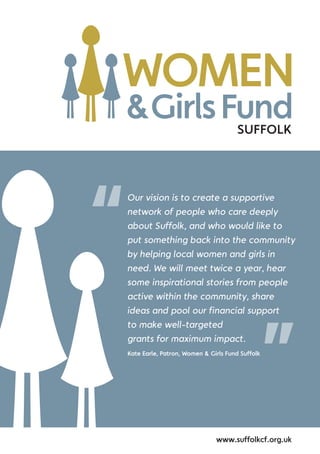 SUFFOLK
Our vision is to create a supportive
network of people who care deeply
about Suffolk, and who would like to
put something back into the community
by helping local women and girls in
need. We will meet twice a year, hear
some inspirational stories from people
active within the community, share
ideas and pool our financial support
to make well-targeted
grants for maximum impact.
Kate Earle, Patron, Women & Girls Fund Suffolk
“
”
www.suffolkcf.org.uk
 