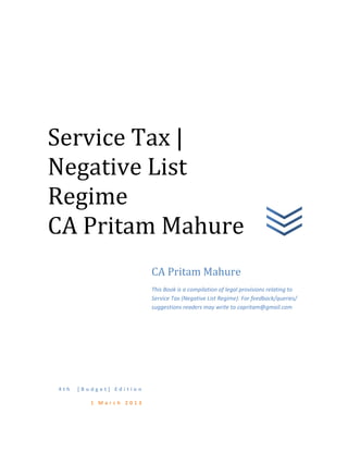 4 t h [ B u d g e t ] E d i t i o n
1 M a r c h 2 0 1 3
CA Pritam Mahure
This Book is a compilation of legal provisions relating to
Service Tax (Negative List Regime). For feedback/queries/
suggestions readers may write to capritam@gmail.com
Service Tax |
Negative List
Regime
CA Pritam Mahure
 