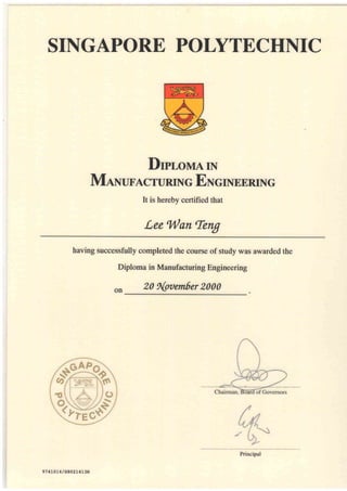 SINGAPORE POLYTECHNIC
DproMArN
MANUFACTURING ENcTNEERING
It is herebv certified that
Lee Wan Teng
having successfully completed the course of study was awarded the
Diploma in Manufacturing Engineering
on 20 fi{oaember 2000
ew{slEJ
97 4L0L4 / S802r4r3H
Principal
 
