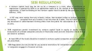 SEBI REGULATIONS
 A venture capital fund may be set up by a company or a trust, after a certificate of
registration is granted by SEBI on an application made to it. On receipt of the certificate of
registration, it shall be binding on the venture capital fund to abide by the provisions of the
SEBI Act, 1992.
 A VCF may raise money from any investor, Indian, Non-resident Indian or foreign, provided
the money accepted from any investor is not less than Rs 5 lakhs. The VCF shall not issue
any document or advertisement inviting offers from the public for subscription of its security
or units.
 SEBI regulations permit investment by venture capital funds in equity or equity related
instruments of unlisted companies and also in financially weak and sick industries whose shares
are listed or unlisted.
 At least 80% of the funds should be invested in venture capital companies and no other limits
are prescribed.
 SEBI Regulations do not provide for any sectoral restrictions for investment except investment
in companies engaged in financial services.
 