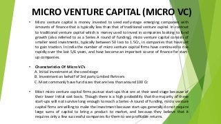 MICRO VENTURE CAPITAL (MICRO VC)
• Micro venture capital is money invested to seed early-stage emerging companies with
amounts of finance that is typically less than that of traditional venture capital. In contrast
to traditional venture capital which is money used to invest in companies looking to fund
growth (also referred to as a Series A round of funding), micro venture capital consists of
smaller seed investments, typically between 50 lacs to 1.5Cr., in companies that have yet
to gain traction. In India the number of micro venture capital firms have continued to rise
rapidly over the last 5/6 years, and have become an important source of finance for start-
up companies.
• Characteristics Of Micro VC’s
A. Initial investment at the seed stage
B. Investment on behalf of 3rd party Limited Partners
C. Most commonly have fund sizes that are less than around 100 Cr.
• Most micro venture capital firms pursue start-ups that are at their seed stage because of
their lower initial cost basis. Though there is a high probability that the majority of these
start-ups will not survive long enough to reach a Series-A round of funding, micro venture
capital firms are willing to make the investment because start-ups generally do not require
large sums of capital to bring a product to market, and because they believe that it
requires only a few successful companies for them to see profitable returns.
 