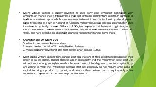 • Micro venture capital is money invested to seed early-stage emerging companies with
amounts of finance that is typically less than that of traditional venture capital. In contrast to
traditional venture capital which is money used to invest in companies looking to fund growth
(also referred to as a Series A round of funding), micro venture capital consists of smaller seed
investments, typically between 50 lacs to 1.5Cr., in companies that have yet to gain traction. In
India the number of micro venture capital firms have continued to rise rapidly over the last 5/6
years, and have become an important source of finance for start-up companies.
• Characteristics Of Micro VC’s
A. Initial investment at the seed stage
B. Investment on behalf of 3rd party Limited Partners
C. Most commonly have fund sizes that are less than around 100 Cr.
• Most micro venture capital firms pursue start-ups that are at their seed stage because of their
lower initial cost basis. Though there is a high probability that the majority of these start-ups
will not survive long enough to reach a Series-A round of funding, micro venture capital firms
are willing to make the investment because start-ups generally do not require large sums of
capital to bring a product to market, and because they believe that it requires only a few
successful companies for them to see profitable returns.
 