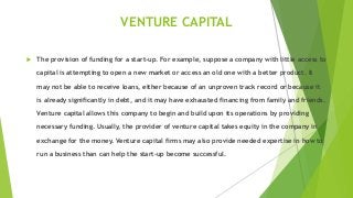 VENTURE CAPITAL
 The provision of funding for a start-up. For example, suppose a company with little access to
capital is attempting to open a new market or access an old one with a better product. It
may not be able to receive loans, either because of an unproven track record or because it
is already significantly in debt, and it may have exhausted financing from family and friends.
Venture capital allows this company to begin and build upon its operations by providing
necessary funding. Usually, the provider of venture capital takes equity in the company in
exchange for the money. Venture capital firms may also provide needed expertise in how to
run a business than can help the start-up become successful.
 