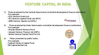 1) Those promoted by the Central Government controlled development finance institutions.
For example:
- ICICI Venture Funds Ltd.
- IFCI Venture Capital Funds Ltd (IVCF)
- SIDBI Venture Capital Ltd (SVCL)
2) Those promoted by State Government controlled development finance institutions.
For example:
- Punjab Infotech Venture Fund
- Gujarat Venture Finance Ltd (GVFL)
- Kerala Venture Capital Fund Pvt Ltd.
3) Those promoted by public banks.
For example:
- Canbank Venture Capital Fund
- SBI Capital Market Ltd
VENTURE CAPITAL IN INDIA
 